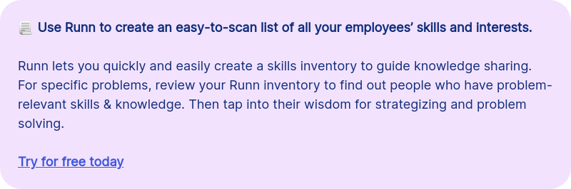 &#55357&#56515 Use Runn to create an easy-to-scan list of all your employees&rsquo; skills and interests. &nbsp; Runn lets you quickly and easily create a skills inventory to guide knowledge sharing. For specific problems, review your Runn inventory to find out people who have problem-relevant skills & knowledge. Then tap into their wisdom for strategizing and problem solving. &nbsp; Try for free today
