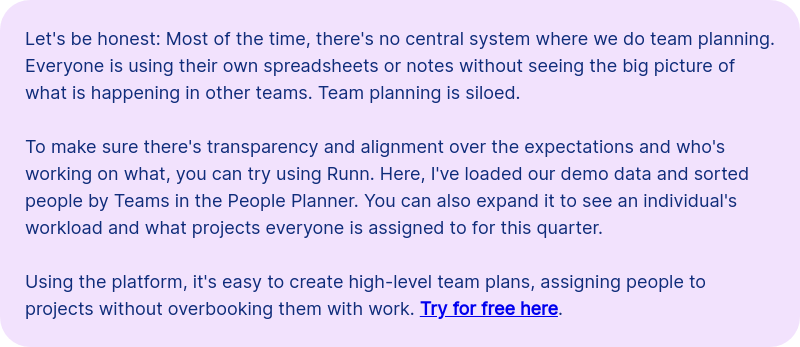Let's be honest: Most of the time, there's no central system where we do team planning. Everyone is using their own spreadsheets or notes without seeing the big picture of what is happening in other teams. Team planning is siloed. &nbsp; To make sure there's transparency and alignment over the expectations and who's working on what, you can try using Runn. Here, I've loaded our demo data and sorted people by Teams in the People Planner. You can also expand it to see an individual's workload and what projects everyone is assigned to for this quarter. &nbsp; &nbsp; &nbsp; Using the platform, it's easy to create high-level team plans, assigning people to projects without overbooking them with work. Try for free here.&nbsp;&nbsp;